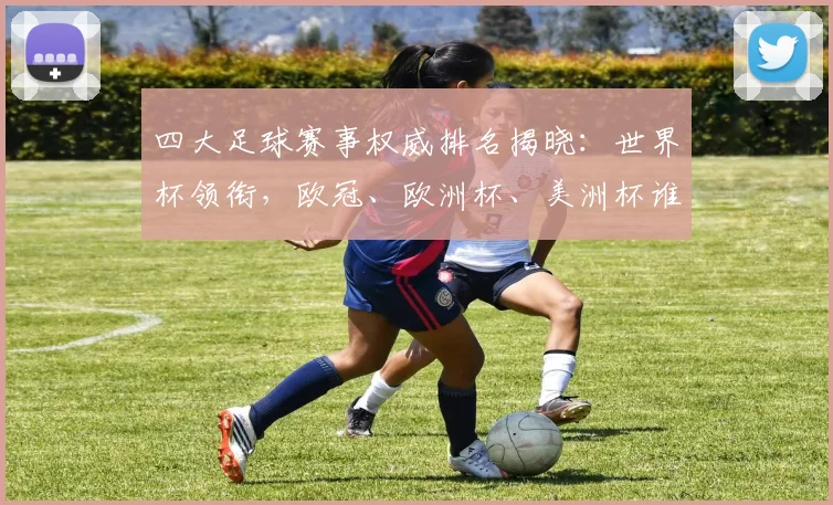 四大足球赛事权威排名揭晓：世界杯领衔，欧冠、欧洲杯、美洲杯谁与争锋？