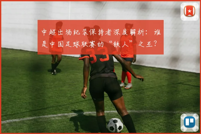 中超出场纪录保持者深度解析：谁是中国足球联赛的“铁人”之王？_20260610190339