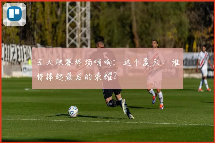 五大联赛终场哨响：这个夏天，谁将捧起最后的荣耀？