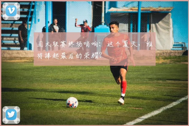 五大联赛终场哨响:这个夏天,谁将捧起最后的荣耀?