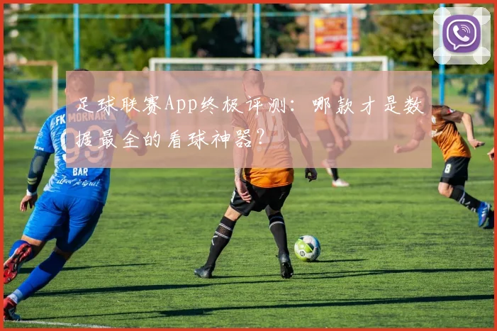 足球联赛App终极评测:哪款才是数据最全的看球神器?